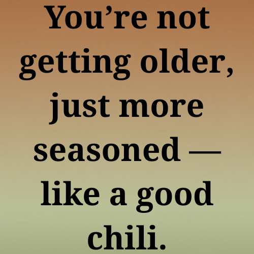 You’re not getting older, just more seasoned — like a good chili.