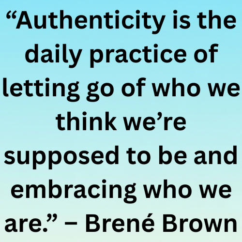 “Authenticity is the daily practice of letting go of who we think we’re supposed to be and embracing who we are.” – Brené Brown
