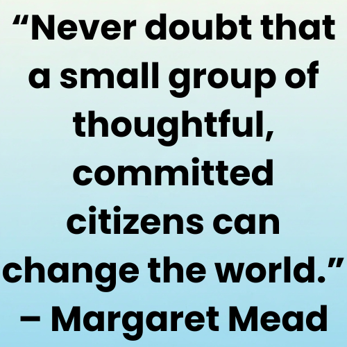 “Never doubt that a small group of thoughtful, committed citizens can change the world.” – Margaret Mead
