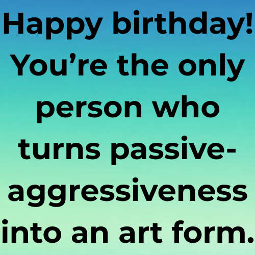 Happy birthday! You’re the only person who turns passive-aggressiveness into an art form.
