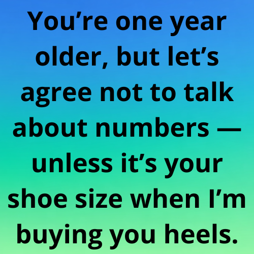 You’re one year older, but let’s agree not to talk about numbers — unless it’s your shoe size when I’m buying you heels.
