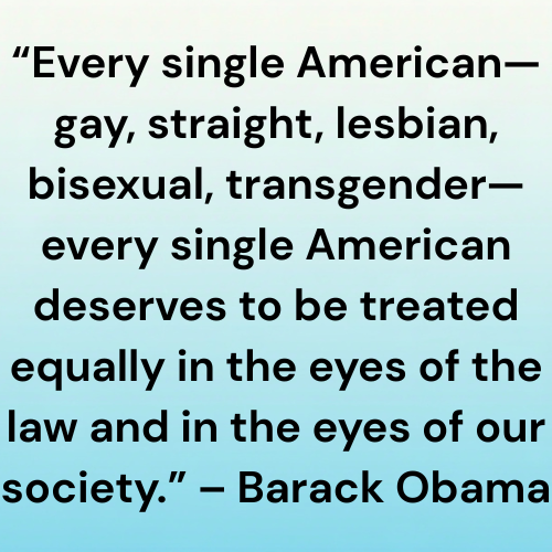 “Every single American—gay, straight, lesbian, bisexual, transgender—every single American deserves to be treated equally in the eyes of the law and in the eyes of our society.” – Barack Obama
