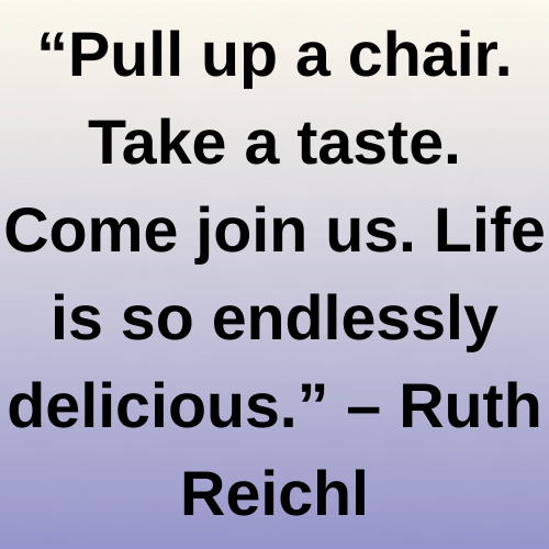 “Pull up a chair. Take a taste. Come join us. Life is so endlessly delicious.” – Ruth Reichl
