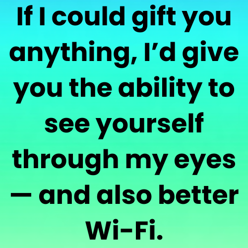 If I could gift you anything, I’d give you the ability to see yourself through my eyes — and also better Wi-Fi.
