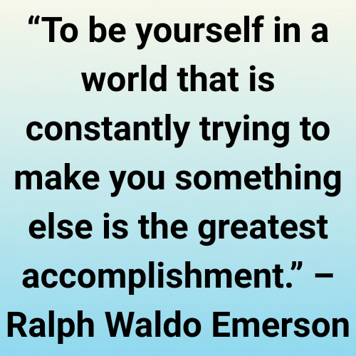 “To be yourself in a world that is constantly trying to make you something else is the greatest accomplishment.” – Ralph Waldo Emerson

