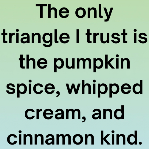 The only triangle I trust is the pumpkin spice, whipped cream, and cinnamon kind.
