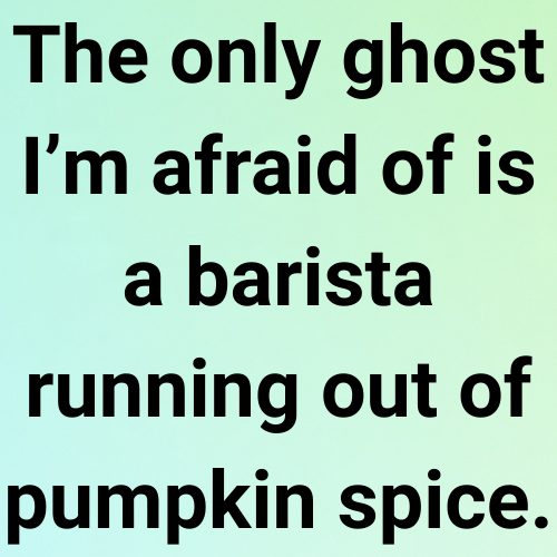 The only ghost I’m afraid of is a barista running out of pumpkin spice.
