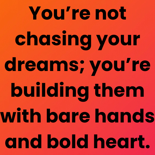 You’re not chasing your dreams; you’re building them with bare hands and bold heart.