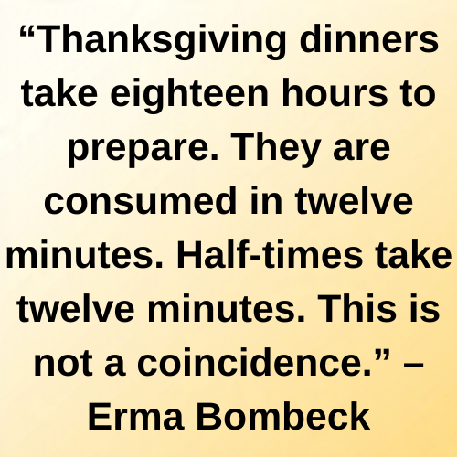 “Thanksgiving dinners take eighteen hours to prepare. They are consumed in twelve minutes. Half-times take twelve minutes. This is not a coincidence.” – Erma Bombeck