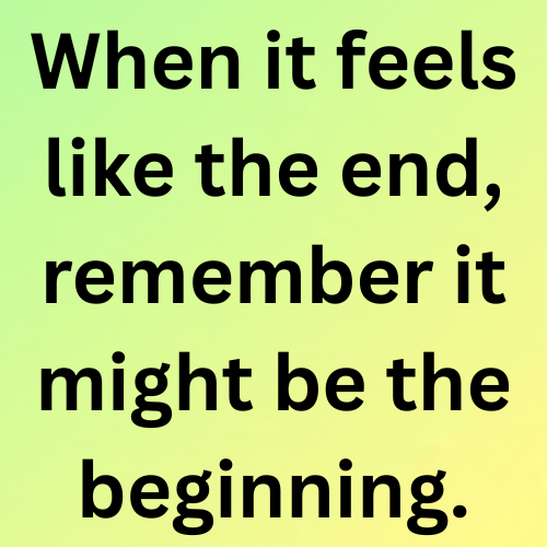 When it feels like the end, remember it might be the beginning.

