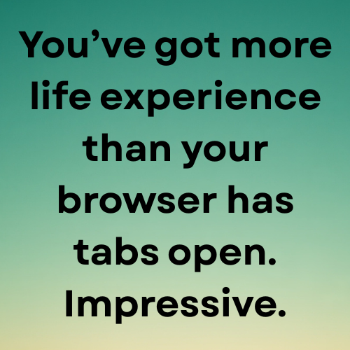 You’ve got more life experience than your browser has tabs open. Impressive.