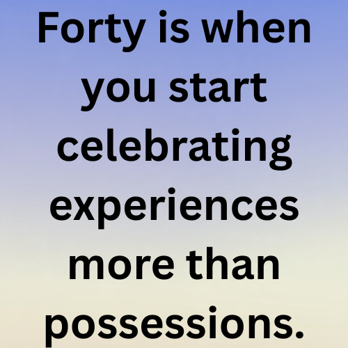 Forty is when you start celebrating experiences more than possessions.
