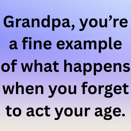 Grandpa, you’re a fine example of what happens when you forget to act your age.