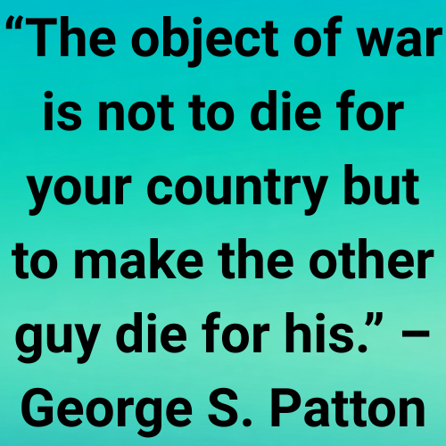 “The object of war is not to die for your country but to make the other guy die for his.” – George S. Patton
