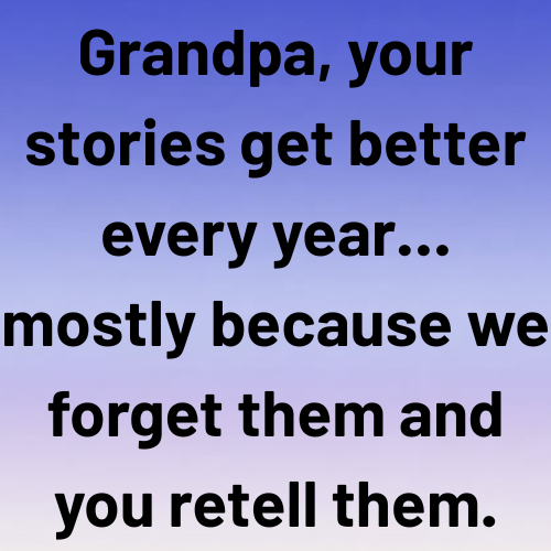 Grandpa, your stories get better every year… mostly because we forget them and you retell them.