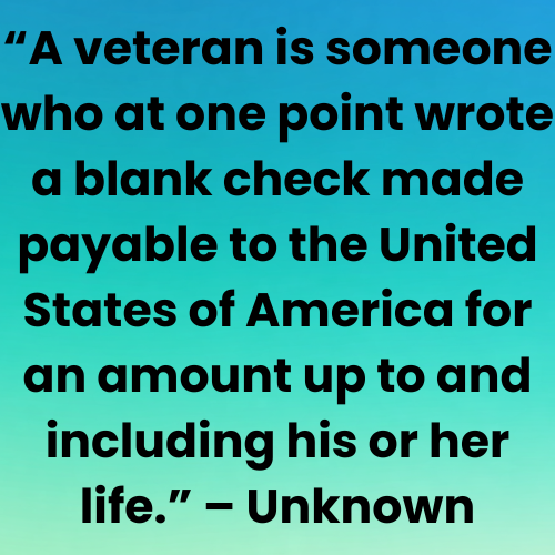 “A veteran is someone who at one point wrote a blank check made payable to the United States of America for an amount up to and including his or her life.” – Unknown
