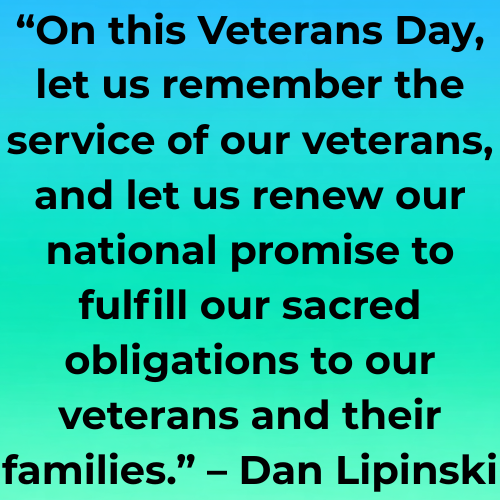 “On this Veterans Day, let us remember the service of our veterans, and let us renew our national promise to fulfill our sacred obligations to our veterans and their families.” – Dan Lipinski
