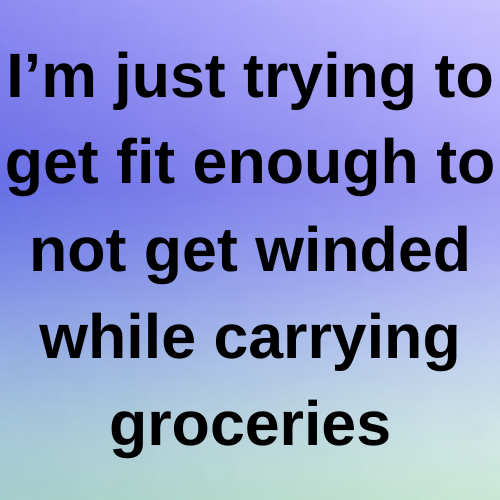 I’m just trying to get fit enough to not get winded while carrying groceries.