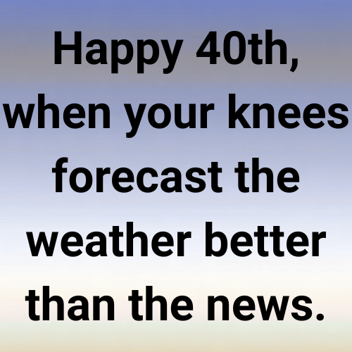 Happy 40th, when your knees forecast the weather better than the news.
