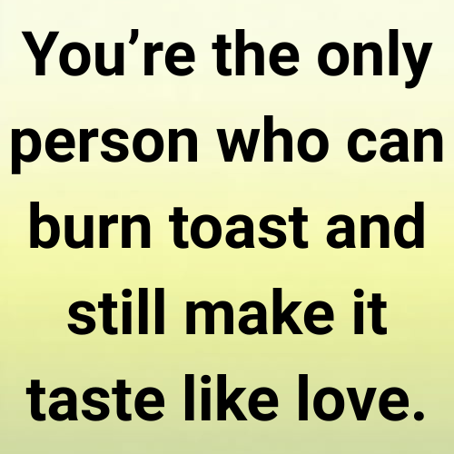 You’re the only person who can burn toast and still make it taste like love.