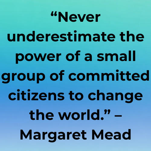 “Never underestimate the power of a small group of committed citizens to change the world.” – Margaret Mead
