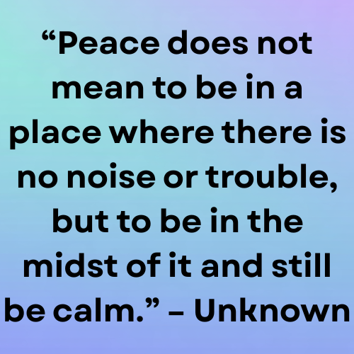 “Peace does not mean to be in a place where there is no noise or trouble, but to be in the midst of it and still be calm.” – Unknown