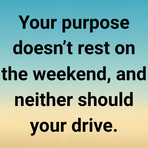 Your purpose doesn’t rest on the weekend, and neither should your drive.