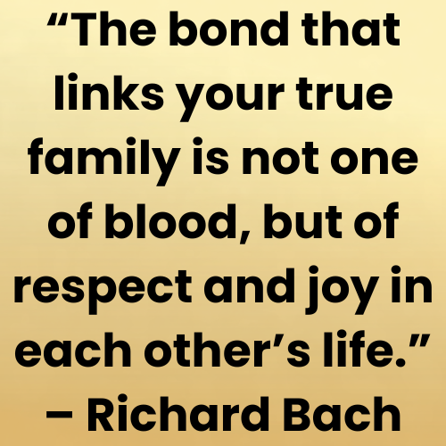 “The bond that links your true family is not one of blood, but of respect and joy in each other’s life.” – Richard Bach