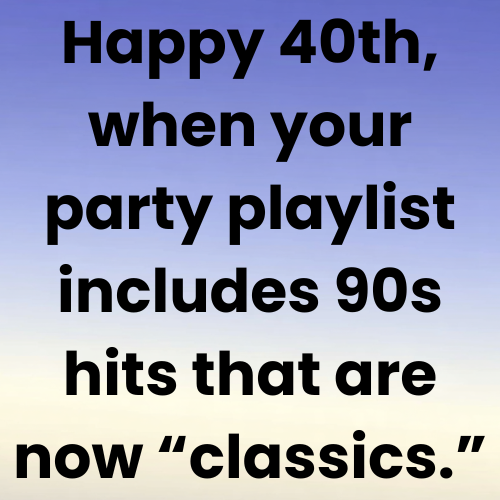Happy 40th, when your party playlist includes 90s hits that are now “classics.”
