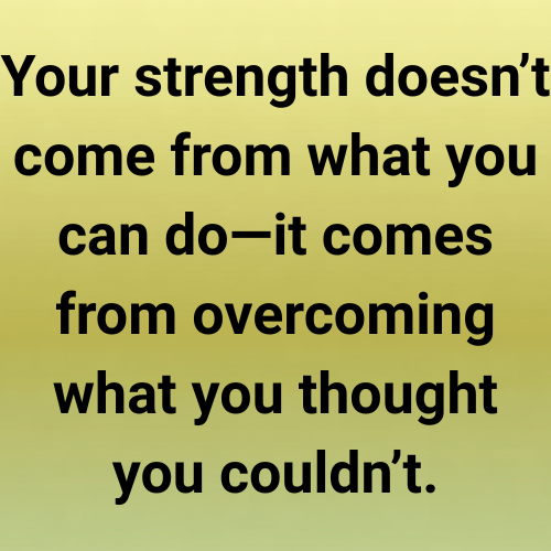 Your strength doesn’t come from what you can do—it comes from overcoming what you thought you couldn’t.