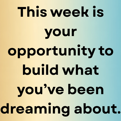 This week is your opportunity to build what you’ve been dreaming about.