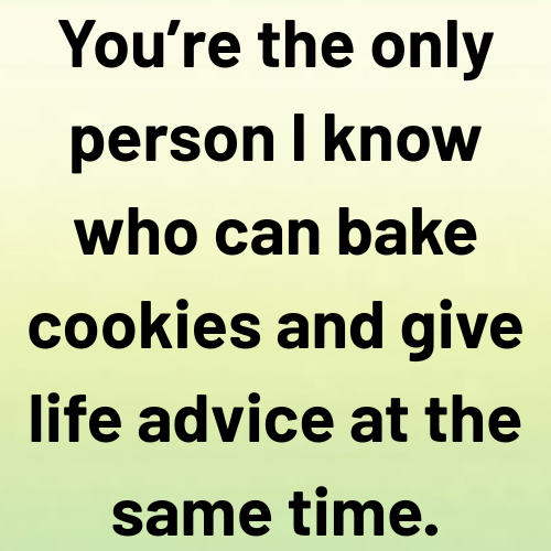 You’re the only person I know who can bake cookies and give life advice at the same time.