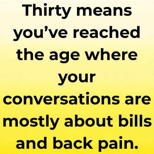 Thirty means you’ve reached the age where your conversations are mostly about bills and back pain.
