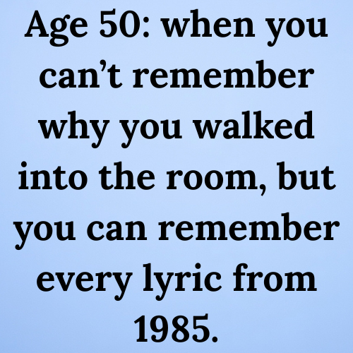 Age 50: when you can’t remember why you walked into the room, but you can remember every lyric from 1985.