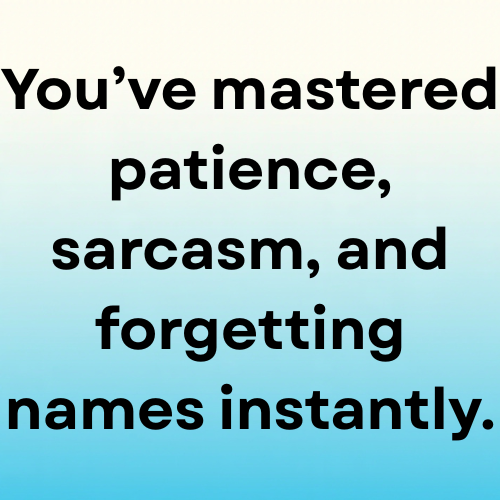 You’ve mastered patience, sarcasm, and forgetting names instantly.