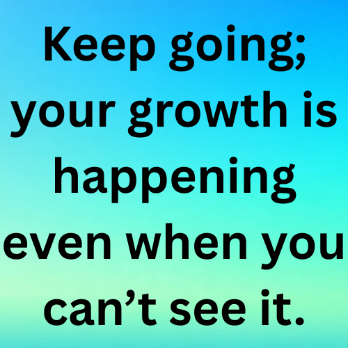 Keep going; your growth is happening even when you can’t see it.