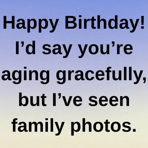 Happy Birthday! I’d say you’re aging gracefully, but I’ve seen family photos.