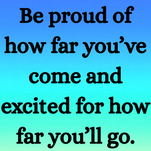 Be proud of how far you’ve come and excited for how far you’ll go.
