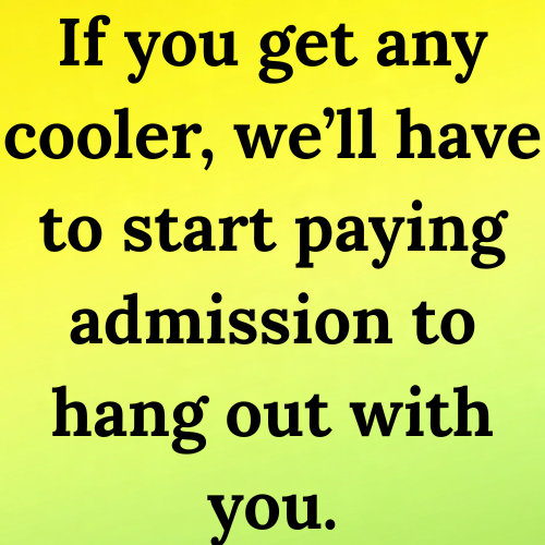 If you get any cooler, we’ll have to start paying admission to hang out with you.