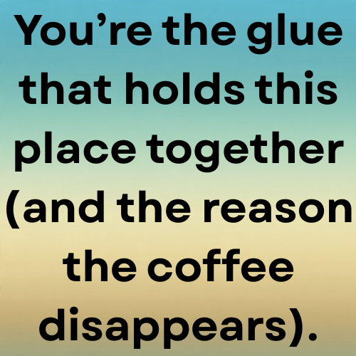 You’re the glue that holds this place together (and the reason the coffee disappears).