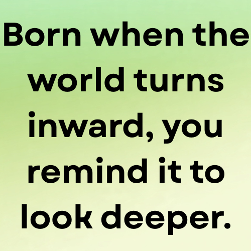 Born when the world turns inward, you remind it to look deeper.