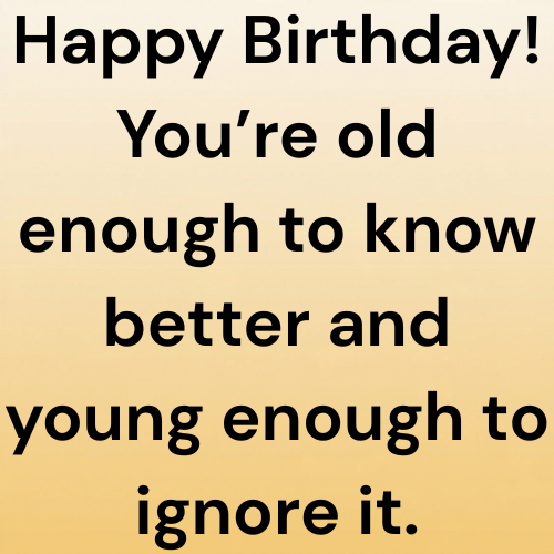 Happy Birthday! You’re old enough to know better and young enough to ignore it.