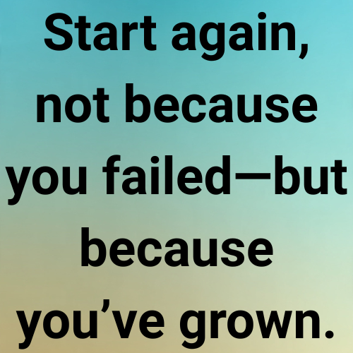 Start again, not because you failed—but because you’ve grown.