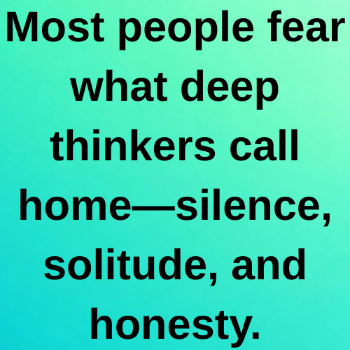 Most people fear what deep thinkers call home—silence, solitude, and honesty.