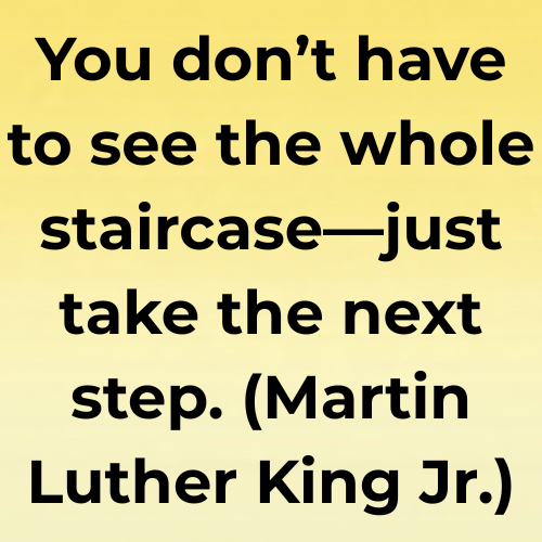 You don’t have to see the whole staircase—just take the next step. (Martin Luther King Jr.)