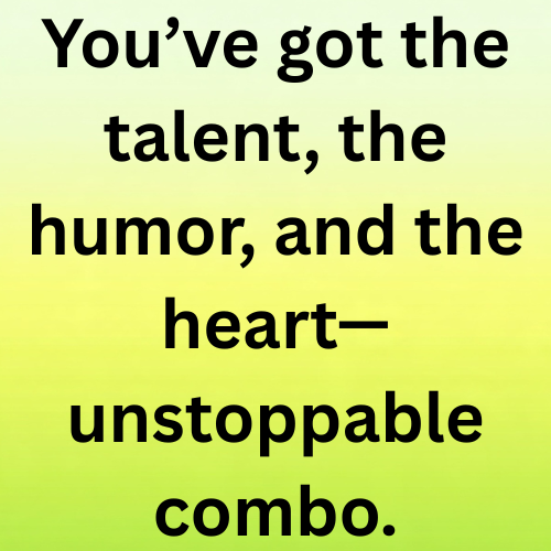 You’ve got the talent, the humor, and the heart—unstoppable combo.