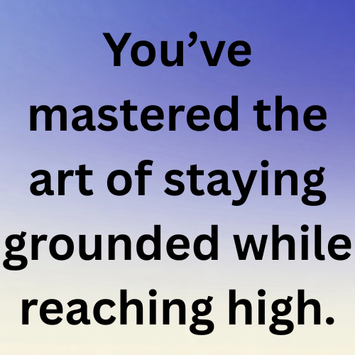 You’ve mastered the art of staying grounded while reaching high.