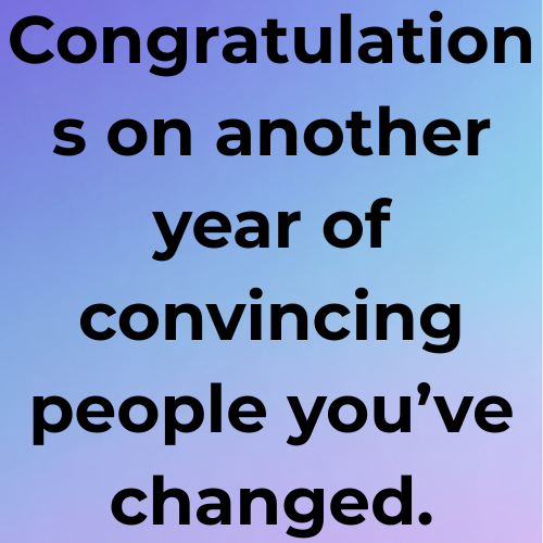 Congratulations on another year of convincing people you’ve changed.