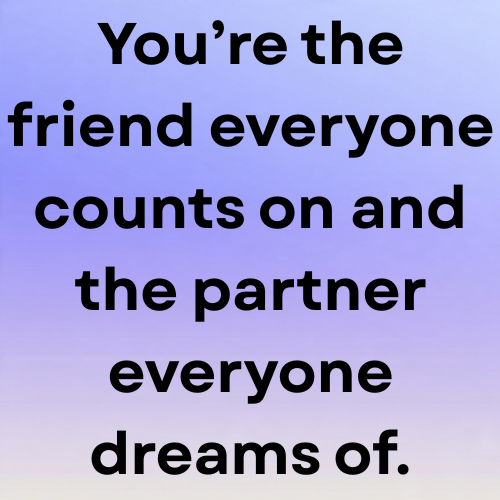 You’re the friend everyone counts on and the partner everyone dreams of.