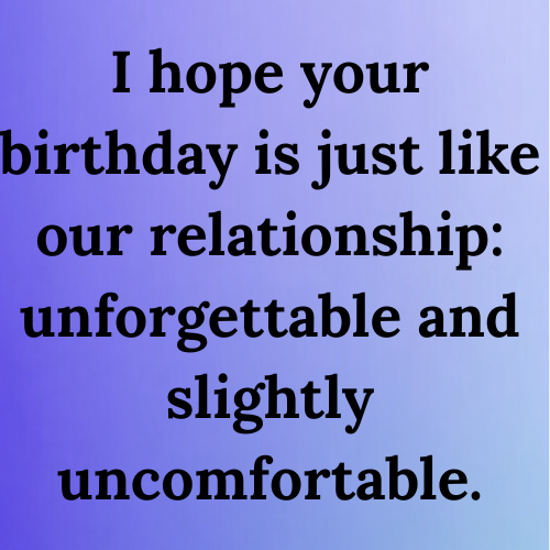 I hope your birthday is just like our relationship: unforgettable and slightly uncomfortable.
